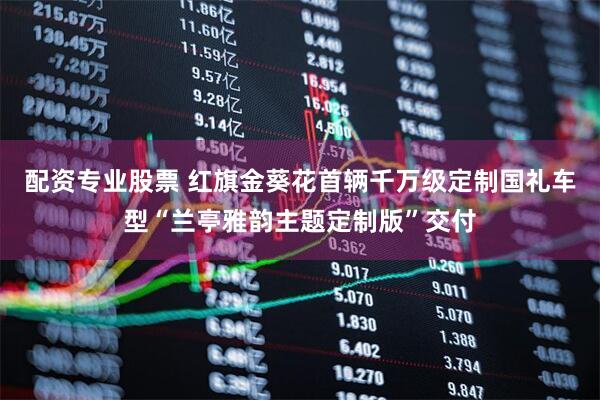 配资专业股票 红旗金葵花首辆千万级定制国礼车型“兰亭雅韵主题定制版”交付