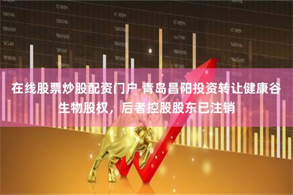 在线股票炒股配资门户 青岛昌阳投资转让健康谷生物股权，后者控股股东已注销
